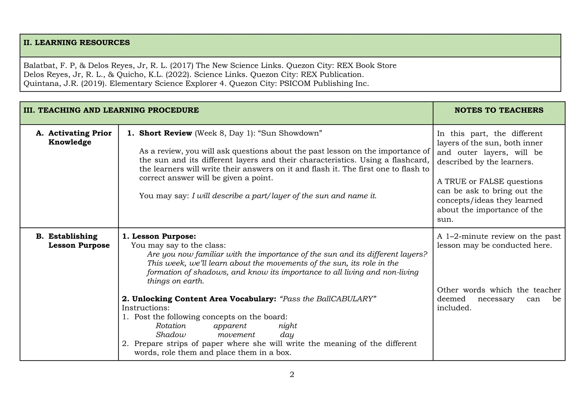 2
II. LEARNING RESOURCES
Balatbat, F. P, & Delos Reyes, Jr, R. L. (2017) The New Science Links. Quezon City: REX Book Store
Delos Reyes, Jr, R. L., & Quicho, K.L. (2022). Science Links. Quezon City: REX Publication.
Quintana, J.R. (2019). Elementary Science Explorer 4. Quezon City: PSICOM Publishing Inc.
III. TEACHING AND LEARNING PROCEDURE NOTES TO TEACHERS
A. Activating Prior
Knowledge
1. Short Review (Week 8, Day 1): “Sun Showdown”
As a review, you will ask questions about the past lesson on the importance of
the sun and its different layers and their characteristics. Using a flashcard,
the learners will write their answers on it and flash it. The first one to flash to
correct answer will be given a point.
You may say: I will describe a part/layer of the sun and name it.
In this part, the different
layers of the sun, both inner
and outer layers, will be
described by the learners.
A TRUE or FALSE questions
can be ask to bring out the
concepts/ideas they learned
about the importance of the
sun.
B. Establishing
Lesson Purpose
1. Lesson Purpose:
You may say to the class:
Are you now familiar with the importance of the sun and its different layers?
This week, we’ll learn about the movements of the sun, its role in the
formation of shadows, and know its importance to all living and non-living
things on earth.
2. Unlocking Content Area Vocabulary: “Pass the BallCABULARY”
Instructions:
1. Post the following concepts on the board:
Rotation apparent night
Shadow movement day
2. Prepare strips of paper where she will write the meaning of the different
words, role them and place them in a box.
A 1–2-minute review on the past
lesson may be conducted here.
Other words which the teacher
deemed necessary can be
included.
 