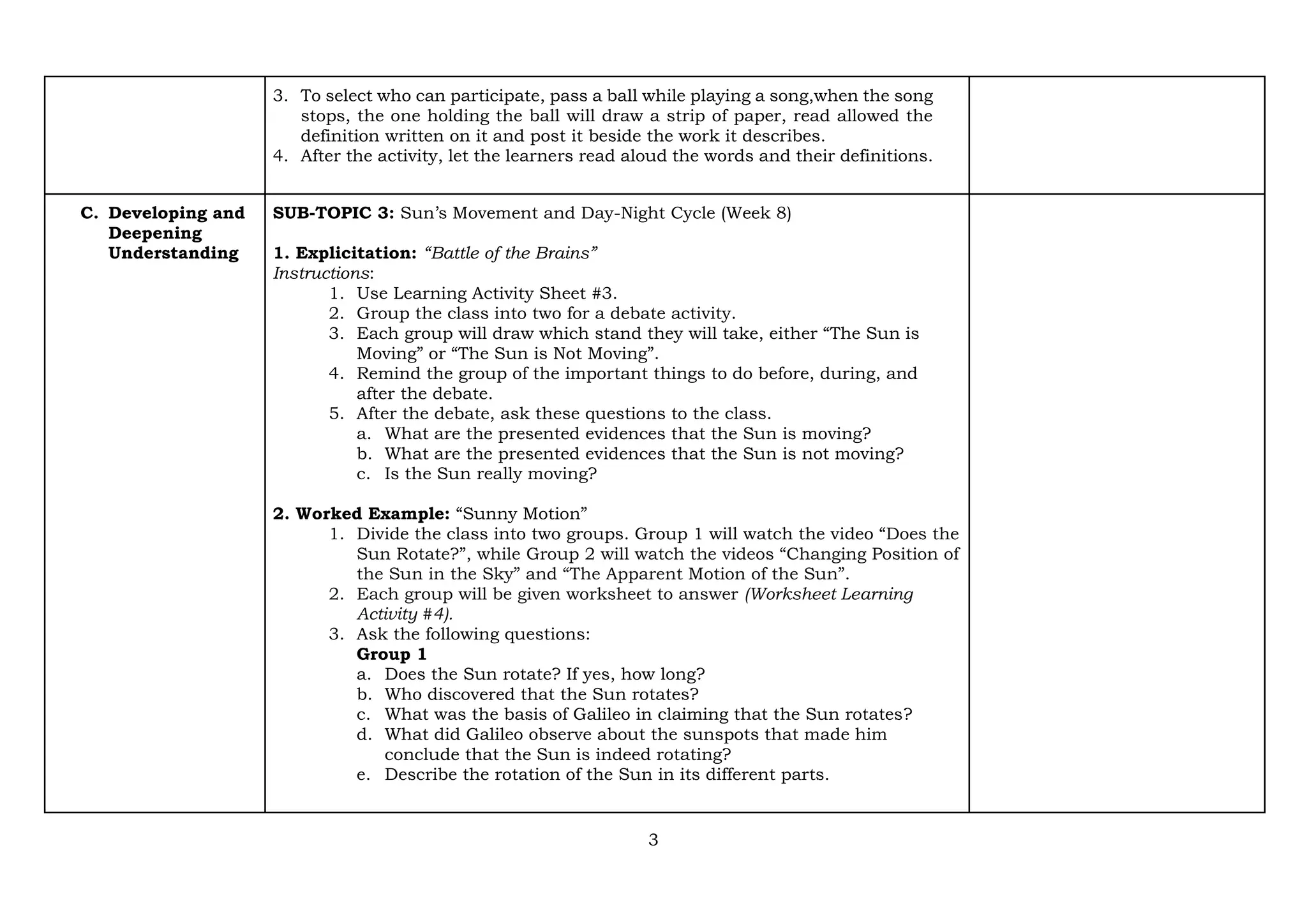 3
3. To select who can participate, pass a ball while playing a song,when the song
stops, the one holding the ball will draw a strip of paper, read allowed the
definition written on it and post it beside the work it describes.
4. After the activity, let the learners read aloud the words and their definitions.
C. Developing and
Deepening
Understanding
SUB-TOPIC 3: Sun’s Movement and Day-Night Cycle (Week 8)
1. Explicitation: “Battle of the Brains”
Instructions:
1. Use Learning Activity Sheet #3.
2. Group the class into two for a debate activity.
3. Each group will draw which stand they will take, either “The Sun is
Moving” or “The Sun is Not Moving”.
4. Remind the group of the important things to do before, during, and
after the debate.
5. After the debate, ask these questions to the class.
a. What are the presented evidences that the Sun is moving?
b. What are the presented evidences that the Sun is not moving?
c. Is the Sun really moving?
2. Worked Example: “Sunny Motion”
1. Divide the class into two groups. Group 1 will watch the video “Does the
Sun Rotate?”, while Group 2 will watch the videos “Changing Position of
the Sun in the Sky” and “The Apparent Motion of the Sun”.
2. Each group will be given worksheet to answer (Worksheet Learning
Activity #4).
3. Ask the following questions:
Group 1
a. Does the Sun rotate? If yes, how long?
b. Who discovered that the Sun rotates?
c. What was the basis of Galileo in claiming that the Sun rotates?
d. What did Galileo observe about the sunspots that made him
conclude that the Sun is indeed rotating?
e. Describe the rotation of the Sun in its different parts.
 