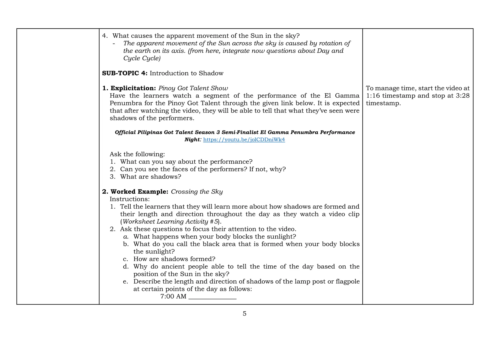 5
4. What causes the apparent movement of the Sun in the sky?
- The apparent movement of the Sun across the sky is caused by rotation of
the earth on its axis. (from here, integrate now questions about Day and
Cycle Cycle)
SUB-TOPIC 4: Introduction to Shadow
1. Explicitation: Pinoy Got Talent Show
Have the learners watch a segment of the performance of the El Gamma
Penumbra for the Pinoy Got Talent through the given link below. It is expected
that after watching the video, they will be able to tell that what they’ve seen were
shadows of the performers.
Official Pilipinas Got Talent Season 3 Semi-Finalist El Gamma Penumbra Performance
Night: https://youtu.be/jolCDDniWk4
Ask the following:
1. What can you say about the performance?
2. Can you see the faces of the performers? If not, why?
3. What are shadows?
2. Worked Example: Crossing the Sky
Instructions:
1. Tell the learners that they will learn more about how shadows are formed and
their length and direction throughout the day as they watch a video clip
(Worksheet Learning Activity #5).
2. Ask these questions to focus their attention to the video.
a. What happens when your body blocks the sunlight?
b. What do you call the black area that is formed when your body blocks
the sunlight?
c. How are shadows formed?
d. Why do ancient people able to tell the time of the day based on the
position of the Sun in the sky?
e. Describe the length and direction of shadows of the lamp post or flagpole
at certain points of the day as follows:
7:00 AM _______________
To manage time, start the video at
1:16 timestamp and stop at 3:28
timestamp.
 