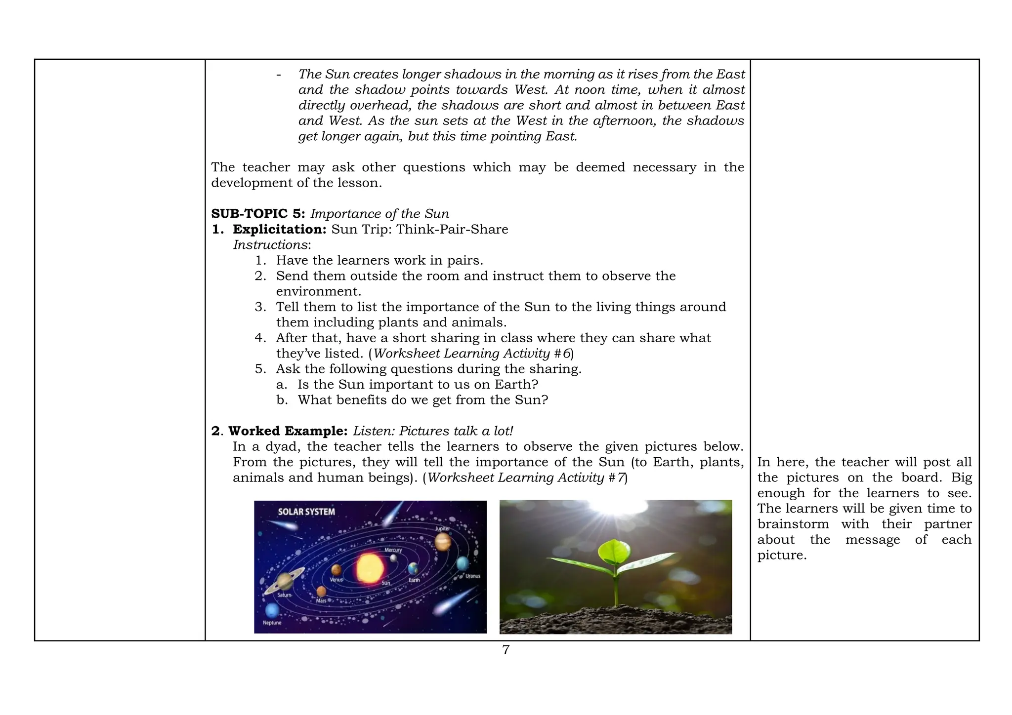 7
- The Sun creates longer shadows in the morning as it rises from the East
and the shadow points towards West. At noon time, when it almost
directly overhead, the shadows are short and almost in between East
and West. As the sun sets at the West in the afternoon, the shadows
get longer again, but this time pointing East.
The teacher may ask other questions which may be deemed necessary in the
development of the lesson.
SUB-TOPIC 5: Importance of the Sun
1. Explicitation: Sun Trip: Think-Pair-Share
Instructions:
1. Have the learners work in pairs.
2. Send them outside the room and instruct them to observe the
environment.
3. Tell them to list the importance of the Sun to the living things around
them including plants and animals.
4. After that, have a short sharing in class where they can share what
they’ve listed. (Worksheet Learning Activity #6)
5. Ask the following questions during the sharing.
a. Is the Sun important to us on Earth?
b. What benefits do we get from the Sun?
2. Worked Example: Listen: Pictures talk a lot!
In a dyad, the teacher tells the learners to observe the given pictures below.
From the pictures, they will tell the importance of the Sun (to Earth, plants,
animals and human beings). (Worksheet Learning Activity #7)
In here, the teacher will post all
the pictures on the board. Big
enough for the learners to see.
The learners will be given time to
brainstorm with their partner
about the message of each
picture.
 