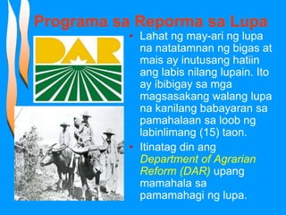 Programa sa Reporma sa Lupa
• Lahat ng may-ari ng lupa
na natatamnan ng bigas at
mais ay inutusang hatiin
ang labis nilang lupain. Ito
ay ibibigay sa mga
magsasakang walang lupa
na kanilang babayaran sa
pamahalaan sa loob ng
labinlimang (15) taon.
• Itinatag din ang
Department of Agrarian
Reform (DAR) upang
mamahala sa
pamamahagi ng lupa.
 