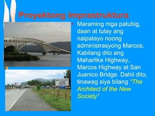 Proyektong Imprastruktura
• Maraming mga patubig,
daan at tulay ang
naipatayo noong
administrasyong Marcos.
Kabilang dito ang
Maharlika Highway,
Marcos Highway at San
Juanico Bridge. Dahil dito,
tinawag siya bilang “The
Architect of the New
Society”
 