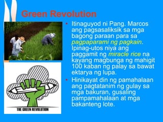 Green Revolution
• Itinaguyod ni Pang. Marcos
ang pagsasaliksik sa mga
bagong paraan para sa
pagpaparami ng pagkain.
Ipinag-utos niya ang
paggamit ng miracle rice na
kayang magbunga ng mahigit
100 kaban ng palay sa bawat
ektarya ng lupa.
• Hinikayat din ng pamahalaan
ang pagtatanim ng gulay sa
mga bakuran, gusaling
pampamahalaan at mga
bakanteng lote.
 