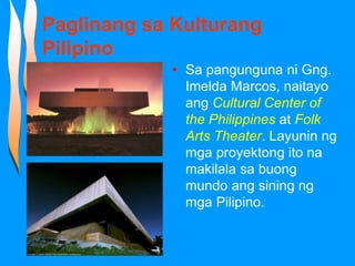 Paglinang sa Kulturang
Pilipino
• Sa pangunguna ni Gng.
Imelda Marcos, naitayo
ang Cultural Center of
the Philippines at Folk
Arts Theater. Layunin ng
mga proyektong ito na
makilala sa buong
mundo ang sining ng
mga Pilipino.
 