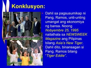 Konklusyon:
• Dahil sa pagsusumikap ni
Pang. Ramos, unti-unting
umangat ang ekonomiya
ng bansa. Noong
Nobyembre 25, 1995
nailathala sa NEWSWEEK
Magazine ang Pilipinas
bilang Asia’s New Tiger.
Dahil dito, binansagan si
Pang. Ramos bilang
“Tiger Eddie”.
 
