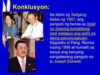 Konklusyon:
• Sa ilalim ng Saligang
Batas ng 1987, ang
pangulo ng bansa ay hindi
na maaring tumakbong
muli matapos ang anim na
taong panunungkulan.
Nagretiro si Pang. Ramos
noong 1998 at humalili sa
kanya ang kanyang
pangalawang pangulo na
si Joseph Estrada.
 