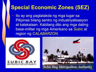 Special Economic Zones (SEZ)
• Ito ay ang pagtatakda ng mga lugar sa
Pilipinas bilang sentro ng industriyalisasyon
at kalakalaan. Kabilang dito ang mga dating
base-militar ng mga Amerikano sa Subic at
region ng CALABARZON.
 