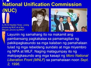 National Unification Commission
(NUC)
• Layunin ng samahang ito na makamit ang
pambansang pagkakaisa sa pamamagitan ng
pakikipagkasundo sa mga kalaban ng pamahalaan
tulad ng mga rebeldeng sundalo at mga miyembro
ng NPA at MILF. Naging matagumpay ito ng
makipagkasundo ang mga kasapi ng Moro National
Liberation Front (MNLF) sa pamahalaan noon Sept.
2, 1996.
(L-R) Si Haydee Yorac, unang
pinuno ng NUC at si Nur
Misuari, pinuno ng MNLF
 