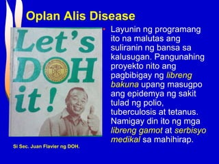Oplan Alis Disease
• Layunin ng programang
ito na malutas ang
suliranin ng bansa sa
kalusugan. Pangunahing
proyekto nito ang
pagbibigay ng libreng
bakuna upang masugpo
ang epidemya ng sakit
tulad ng polio,
tuberculosis at tetanus.
Namigay din ito ng mga
libreng gamot at serbisyo
medikal sa mahihirap.
Si Sec. Juan Flavier ng DOH.
 