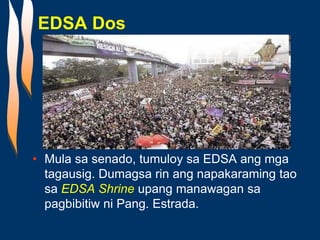 EDSA Dos
• Mula sa senado, tumuloy sa EDSA ang mga
tagausig. Dumagsa rin ang napakaraming tao
sa EDSA Shrine upang manawagan sa
pagbibitiw ni Pang. Estrada.
 
