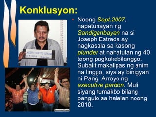 Konklusyon:
• Noong Sept.2007,
napatunayan ng
Sandiganbayan na si
Joseph Estrada ay
nagkasala sa kasong
plunder at nahatulan ng 40
taong pagkakabilanggo.
Subalit makalipas ng anim
na linggo, siya ay binigyan
ni Pang. Arroyo ng
executive pardon. Muli
siyang tumakbo bilang
pangulo sa halalan noong
2010.
 