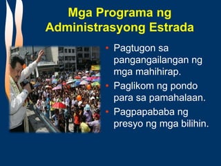 Mga Programa ng
Administrasyong Estrada
• Pagtugon sa
pangangailangan ng
mga mahihirap.
• Paglikom ng pondo
para sa pamahalaan.
• Pagpapababa ng
presyo ng mga bilihin.
 