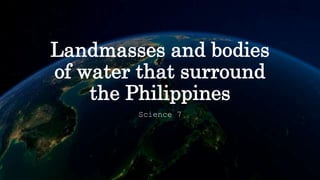 Landmasses and bodies
of water that surround
the Philippines
Science 7
 