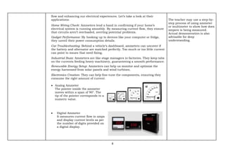 8
flow and enhancing our electrical experiences. Let’s take a look at their
applications:
Home Wiring Check: Ammeters lend a hand in confirming if your home’s
electrical system is running smoothly. By measuring current flow, they ensure
that circuits aren’t overloaded, averting potential problems.
Gadget Performance: By hooking up to devices like your computer or fridge,
they unveil their power consumption details.
Car Troubleshooting: Behind a vehicle’s dashboard, ammeters can uncover if
the battery and alternator are matched perfectly. Too much or too little current
can point to issues that need fixing.
Industrial Buzz: Ammeters are like stage managers in factories. They keep tabs
on the currents feeding heavy machinery, guaranteeing a smooth performance.
Renewable Energy Setup: Ammeters can help us monitor and optimize the
energy harnessed from solar panels and wind turbines.
Electronics Creation: They can help fine-tune the components, ensuring they
consume the right amount of current.
• Analog Ammeter
The pointer inside the ammeter
moves within a span of 90°. The
tip of the pointer corresponds to a
numeric value.
• Digital Ammeter
It measures current flow in amps
and display current levels as per
the number of digits provided on
a digital display.
The teacher may use a step-by-
step process of using ammeter
or multimeter to show how does
ampere is being measured.
Actual demonstration is also
advisable for deep
understanding.
 