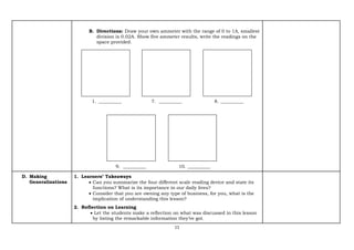 11
B. Directions: Draw your own ammeter with the range of 0 to 1A, smallest
division is 0.02A. Show five ammeter results, write the readings on the
space provided.
1. __________ 7. __________ 8. __________
9. __________ 10. __________
D. Making
Generalizations
1. Learners’ Takeaways
• Can you summarize the four different scale reading device and state its
functions? What is its importance in our daily lives?
• Consider that you are owning any type of business, for you, what is the
implication of understanding this lesson?
2. Reflection on Learning
• Let the students make a reflection on what was discussed in this lesson
by listing the remarkable information they’ve got.
 