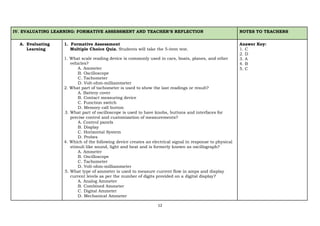 12
IV. EVALUATING LEARNING: FORMATIVE ASSESSMENT AND TEACHER’S REFLECTION NOTES TO TEACHERS
A. Evaluating
Learning
1. Formative Assessment
Multiple Choice Quiz. Students will take the 5-item test.
1. What scale reading device is commonly used in cars, boats, planes, and other
vehicles?
A. Ammeter
B. Oscilloscope
C. Tachometer
D. Volt-ohm-milliammeter
2. What part of tachometer is used to show the last readings or result?
A. Battery cover
B. Contact measuring device
C. Function switch
D. Memory call button
3. What part of oscilloscope is used to have knobs, buttons and interfaces for
precise control and customization of measurements?
A. Control panels
B. Display
C. Horizontal System
D. Probes
4. Which of the following device creates an electrical signal in response to physical
stimuli like sound, light and heat and is formerly known as oscillograph?
A. Ammeter
B. Oscilloscope
C. Tachometer
D. Volt-ohm-milliammeter
5. What type of ammeter is used to measure current flow in amps and display
current levels as per the number of digits provided on a digital display?
A. Analog Ammeter
B. Combined Ammeter
C. Digital Ammeter
D. Mechanical Ammeter
Answer Key:
1. C
2. D
3. A
4. B
5. C
 