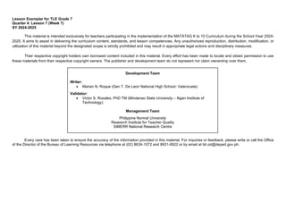 Lesson Exemplar for TLE Grade 7
Quarter 4: Lesson 7 (Week 7)
SY 2024-2025
This material is intended exclusively for teachers participating in the implementation of the MATATAG K to 10 Curriculum during the School Year 2024-
2025. It aims to assist in delivering the curriculum content, standards, and lesson competencies. Any unauthorized reproduction, distribution, modification, or
utilization of this material beyond the designated scope is strictly prohibited and may result in appropriate legal actions and disciplinary measures.
Their respective copyright holders own borrowed content included in this material. Every effort has been made to locate and obtain permission to use
these materials from their respective copyright owners. The publisher and development team do not represent nor claim ownership over them.
Every care has been taken to ensure the accuracy of the information provided in this material. For inquiries or feedback, please write or call the Office
of the Director of the Bureau of Learning Resources via telephone at (02) 8634-1072 and 8631-6922 or by email at blr.od@deped.gov.ph.
Development Team
Writer:
• Marian N. Roque (Gen T. De Leon National High School- Valenzuela)
Validator:
• Victor S. Rosales, PhD TM (Mindanao State University – Iligan Institute of
Technology)
Management Team
Philippine Normal University
Research Institute for Teacher Quality
SiMERR National Research Centre
 