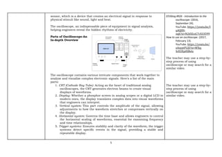 5
sensor, which is a device that creates an electrical signal in response to
physical stimuli like sound, light and heat.
The oscilloscope, an indispensable piece of equipment in signal analysis,
helping engineers reveal the hidden rhythms of electricity.
Parts of Oscilloscope-An
In-depth Overview
The oscilloscope contains various intricate components that work together to
analyze and visualize complex electronic signals. Here's a list of the main
parts:
1. CRT (Cathode Ray Tube): Acting as the heart of traditional analog
oscilloscopes, the CRT generates electron beams to create visual
displays of waveforms.
2. Display: Whether a phosphor screen in analog scopes or a digital LCD in
modern ones, the display translates complex data into visual waveforms
that engineers can interpret.
3. Vertical system: This part controls the amplitude of the signal, allowing
adjustments to how the waveform stretches or compresses vertically on
the display.
4. Horizontal system: Governs the time base and allows engineers to control
the horizontal scaling of waveforms, essential for examining frequency
and time relationships.
5. Trigger systems: Ensures stability and clarity of the waveform; the trigger
systems detect specific events in the signal, providing a stable and
repeatable display.
EEVblog #926 - Introduction to the
oscilloscope. (2016,
September 24).
YouTube. https://youtu.be/I
q4QlfH-
oqk?si=N2iOZczC7cX33599
How to use an oscilloscope. (2017,
February 13).
YouTube. https://youtu.be/
u4zyptPLlJI?si=WXq-
SrEUEp0SBelz
The teacher may use a step-by-
step process of using
oscilloscope or may search for a
similar video.
The teacher may use a step-by-
step process of using
oscilloscope or may search for a
similar video.
 