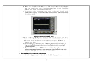 6
6. Probes and input channels: Acts as the link between the circuit under test
and the oscilloscope. These components provide various connection
options and enable accurate measurements.
7. Control panels: The command center of the oscilloscope, control panels
offer knobs, buttons, and interfaces for precise control and customization
of measurements.
Visual Representations of Data
Today's oscilloscope displays can represent data in various ways, including:
1. Waveform views: Traditional line-based representations of voltage or
current over time.
2. 3D and color views: Utilizing color and three-dimensional rendering to
represent additional data dimensions, such as intensity or multiple
channel overlays.
3. On-screen measurements: Modern screens often display key
measurements and statistics directly on the screen, offering real-time
insights without the need for manual calculations.
2. Worked Example: Question and Answer
From the video clip presented, ask students the following questions:
 