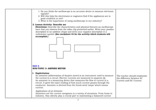 7
1. Do you think the oscilloscope is an accurate device to measure electronic
signals?
2. Will this help the electricians or engineers find if the appliances are in
good condition or not?
3. What is the importance of using oscilloscope in our industry?
3. Lesson Activity: Describe me
Directions: Describe the characteristics and physical features an oscilloscope
have that you observe from the video clip presented earlier. Write your positive
description in an addition shape and write your negative description in a
subtraction symbol. (See worksheet #2 for the activity which students will
accomplish.)
DAY 3
SUB-TOPIC 3: AMPERE METER
1. Explicitation
An ammeter (abbreviation of Ampere meter) is an instrument used to measure
the current in a circuit. Electric currents are measured in amperes (A).
An ammeter is a measuring device that measures the flow of current in a
circuit. It gives the exact reading of how much current passes through the
conductor. Ammeter is derived from the Greek word ‘amps’ which means
current.
Applications of an Ammeter
Ammeters are the current navigators in a variety of situations. From home to
industry, they silently play a crucial part in maintaining a balanced current
The teacher should emphasize
the difference between AC
Current and DC Current.
 