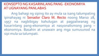 KONSEPTO NG KASARINLANG PANG -EKONOMIYA
AT UGNAYANG PANLABAS
Ang bahagi ng siping ito ay mula sa isang talumpating
ipinahayag ni Senador Claro M. Recto noong Marso 28,
1957 na nagbibigay kahulugan at pagpaliwanag ng
kasarinlang pang-ekonomiya at nasyonalismong pang –
ekonomiya. Basahin at unawain ang mga sumusunod na
sipi mula sa talumpati.

 
