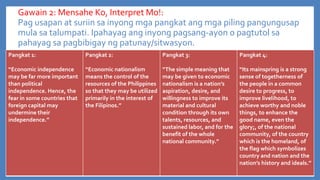 Gawain 2: Mensahe Ko, Interpret Mo!:
Pag usapan at suriin sa inyong mga pangkat ang mga piling pangungusap
mula sa talumpati. Ipahayag ang inyong pagsang-ayon o pagtutol sa
pahayag sa pagbibigay ng patunay/sitwasyon.
Pangkat 1:

Pangkat 2:

Pangkat 3:

Pangkat 4:

“Economic independence
may be far more important
than political
independence. Hence, the
fear in some countries that
foreign capital may
undermine their
independence.”

“Economic nationalism
means the control of the
resources of the Philippines
so that they may be utilized
primarily in the interest of
the Filipinos.”

“The simple meaning that
may be given to economic
nationalism is a nation’s
aspiration, desire, and
willingness to improve its
material and cultural
condition through its own
talents, resources, and
sustained labor, and for the
benefit of the whole
national community.”

“Its mainspring is a strong
sense of togetherness of
the people in a common
desire to progress, to
improve livelihood, to
achieve worthy and noble
things, to enhance the
good name, even the
glory;, of the national
community, of the country
which is the homeland, of
the flag which symbolizes
country and nation and the
nation’s history and ideals.”

 