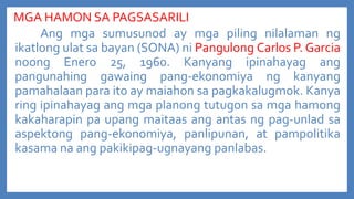 MGA HAMON SA PAGSASARILI
Ang mga sumusunod ay mga piling nilalaman ng
ikatlong ulat sa bayan (SONA) ni Pangulong Carlos P. Garcia
noong Enero 25, 1960. Kanyang ipinahayag ang
pangunahing gawaing pang-ekonomiya ng kanyang
pamahalaan para ito ay maiahon sa pagkakalugmok. Kanya
ring ipinahayag ang mga planong tutugon sa mga hamong
kakaharapin pa upang maitaas ang antas ng pag-unlad sa
aspektong pang-ekonomiya, panlipunan, at pampolitika
kasama na ang pakikipag-ugnayang panlabas.

 