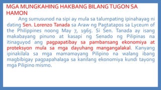 MGA MUNGKAHING HAKBANG BILANG TUGON SA
HAMON
Ang sumusunod na sipi ay mula sa talumpating ipinahayag ni
dating Sen. Lorenzo Tanada sa Araw ng Pagtatapos sa Lyceum of
the Philippines noong May 7, 1965. Si Sen. Tanada ay isang
makabayang pinuno at kasapi ng Senado ng Pilipinas na
itinaguyod ang pagpapatibay sa pambansang ekonomiya at
proteksyon mula sa mga dayuhang mangangalakal. Kanyang
ipinakilala sa mga mamamayang Pilipino na walang ibang
magbibigay pagpapahalaga sa kanilang ekonomiya kundi tayong
mga Pilipino mismo.

 