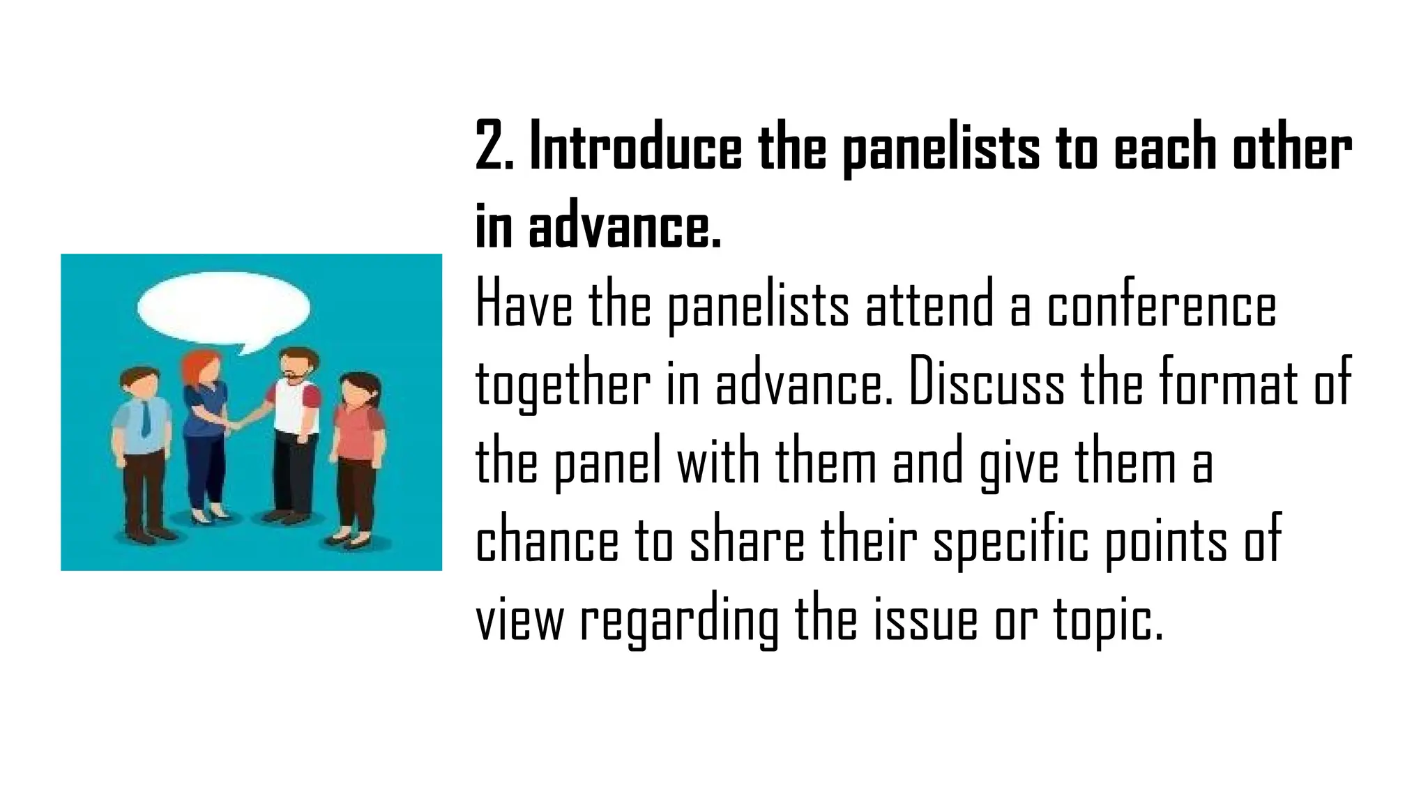 2. Introduce the panelists to each other
in advance.
Have the panelists attend a conference
together in advance. Discuss the format of
the panel with them and give them a
chance to share their specific points of
view regarding the issue or topic.
 