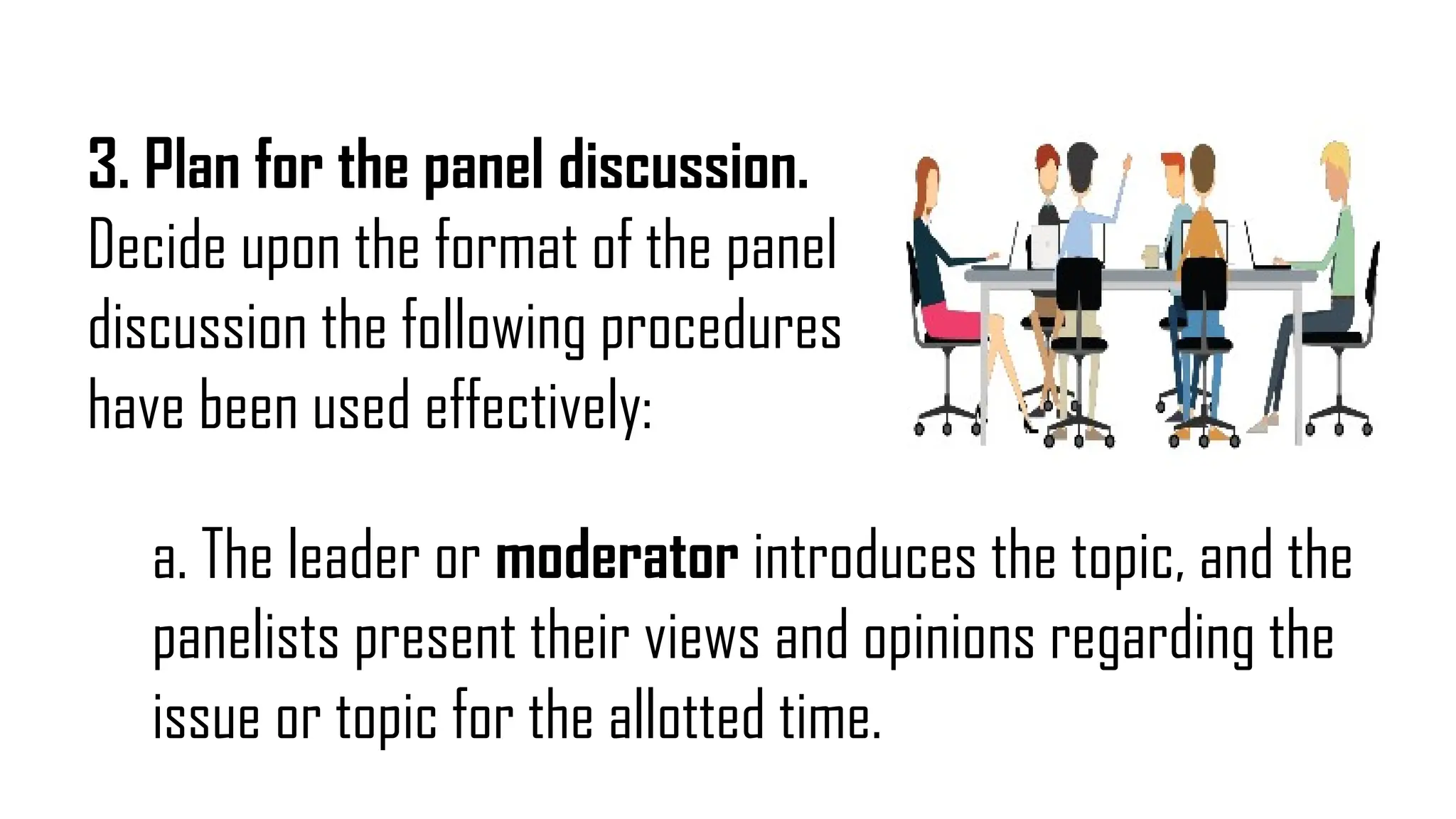 3. Plan for the panel discussion.
Decide upon the format of the panel
discussion the following procedures
have been used effectively:
a. The leader or moderator introduces the topic, and the
panelists present their views and opinions regarding the
issue or topic for the allotted time.
 