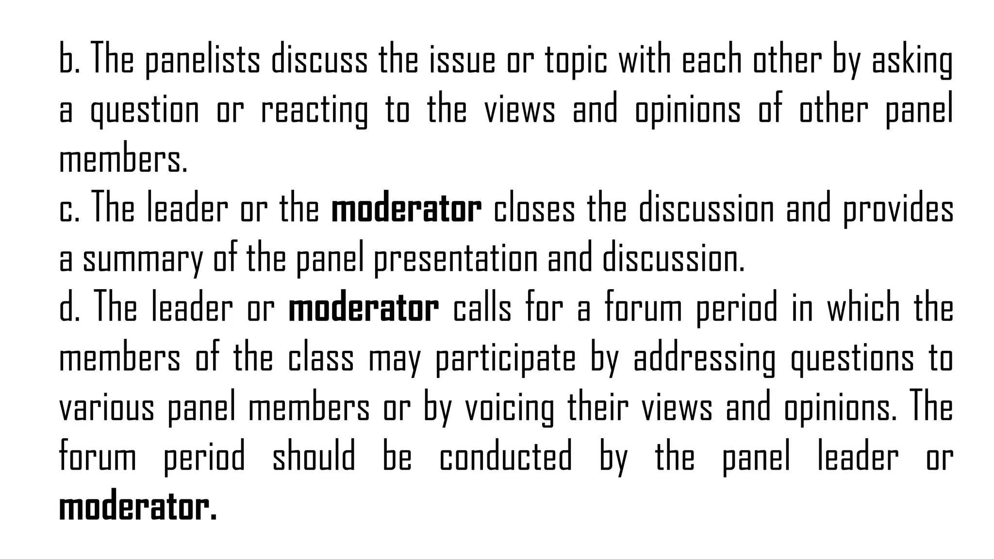 b. The panelists discuss the issue or topic with each other by asking
a question or reacting to the views and opinions of other panel
members.
c. The leader or the moderator closes the discussion and provides
a summary of the panel presentation and discussion.
d. The leader or moderator calls for a forum period in which the
members of the class may participate by addressing questions to
various panel members or by voicing their views and opinions. The
forum period should be conducted by the panel leader or
moderator.
 