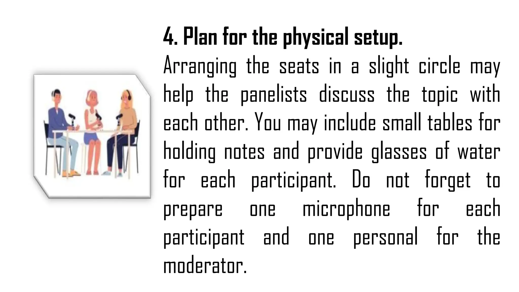 4. Plan for the physical setup.
Arranging the seats in a slight circle may
help the panelists discuss the topic with
each other. You may include small tables for
holding notes and provide glasses of water
for each participant. Do not forget to
prepare one microphone for each
participant and one personal for the
moderator.
 