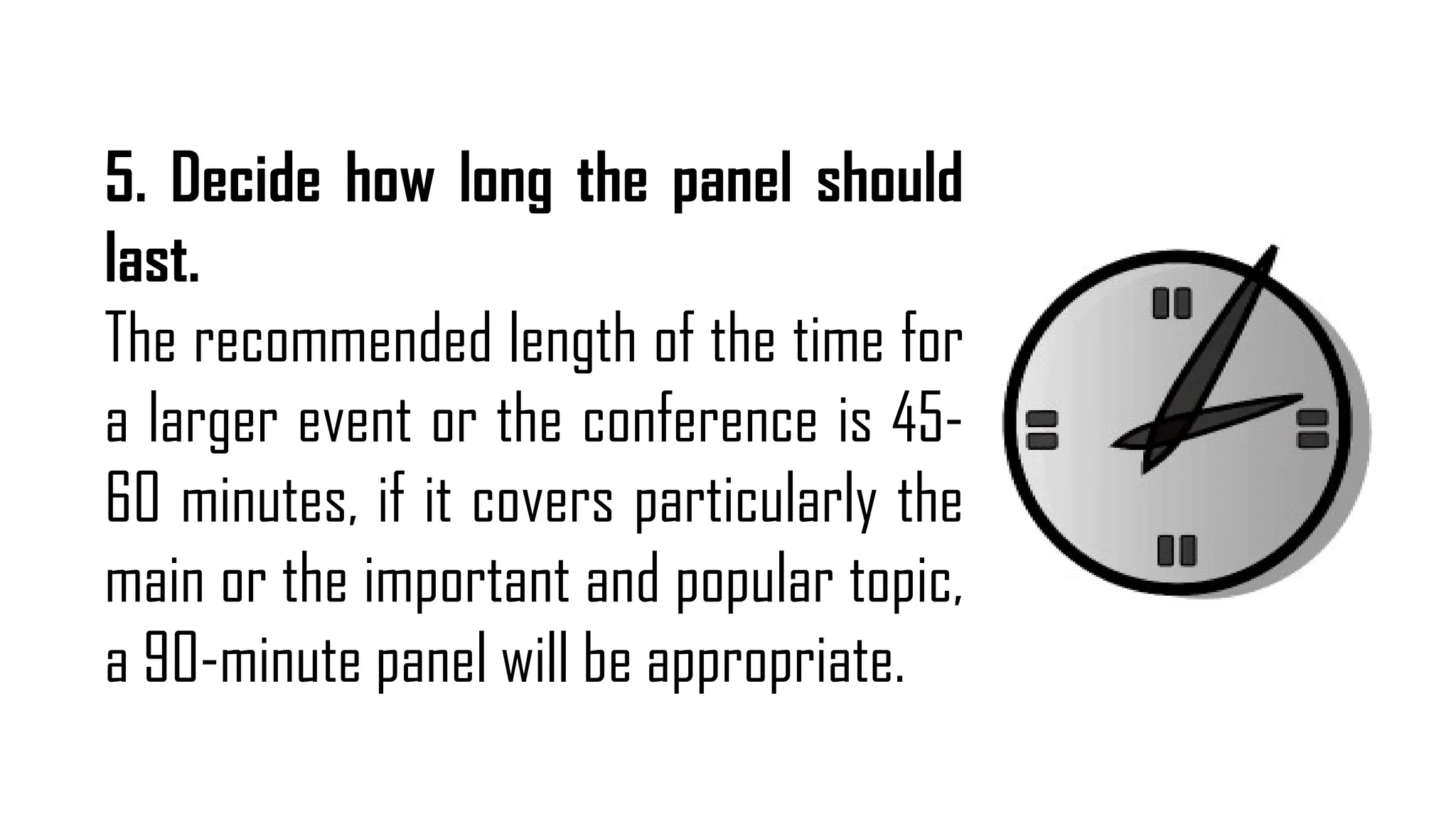 5. Decide how long the panel should
last.
The recommended length of the time for
a larger event or the conference is 45-
60 minutes, if it covers particularly the
main or the important and popular topic,
a 90-minute panel will be appropriate.
 
