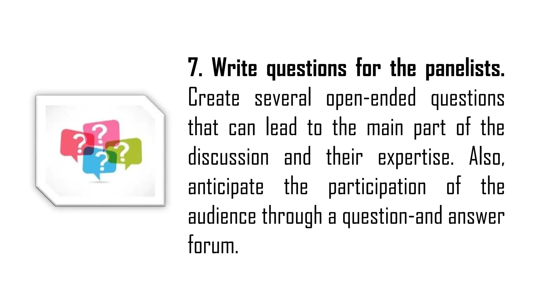 7. Write questions for the panelists.
Create several open-ended questions
that can lead to the main part of the
discussion and their expertise. Also,
anticipate the participation of the
audience through a question-and answer
forum.
 