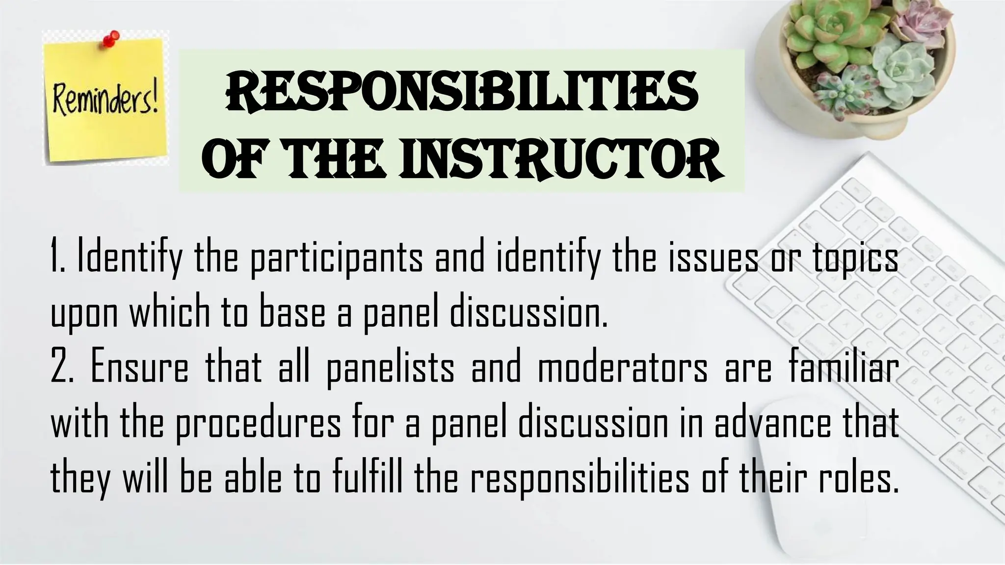Responsibilities
of the Instructor
1. Identify the participants and identify the issues or topics
upon which to base a panel discussion.
2. Ensure that all panelists and moderators are familiar
with the procedures for a panel discussion in advance that
they will be able to fulfill the responsibilities of their roles.
 