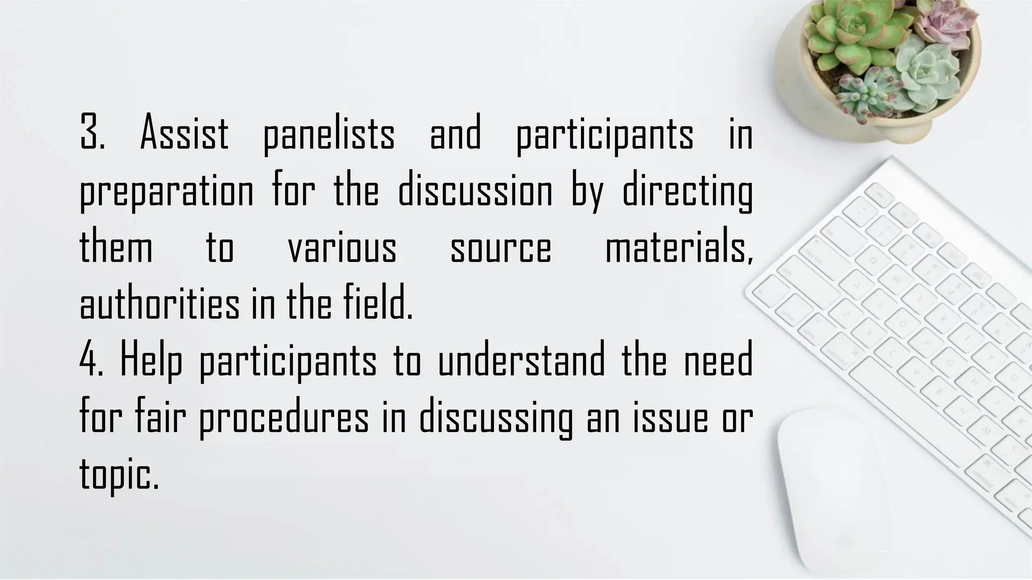 3. Assist panelists and participants in
preparation for the discussion by directing
them to various source materials,
authorities in the field.
4. Help participants to understand the need
for fair procedures in discussing an issue or
topic.
 