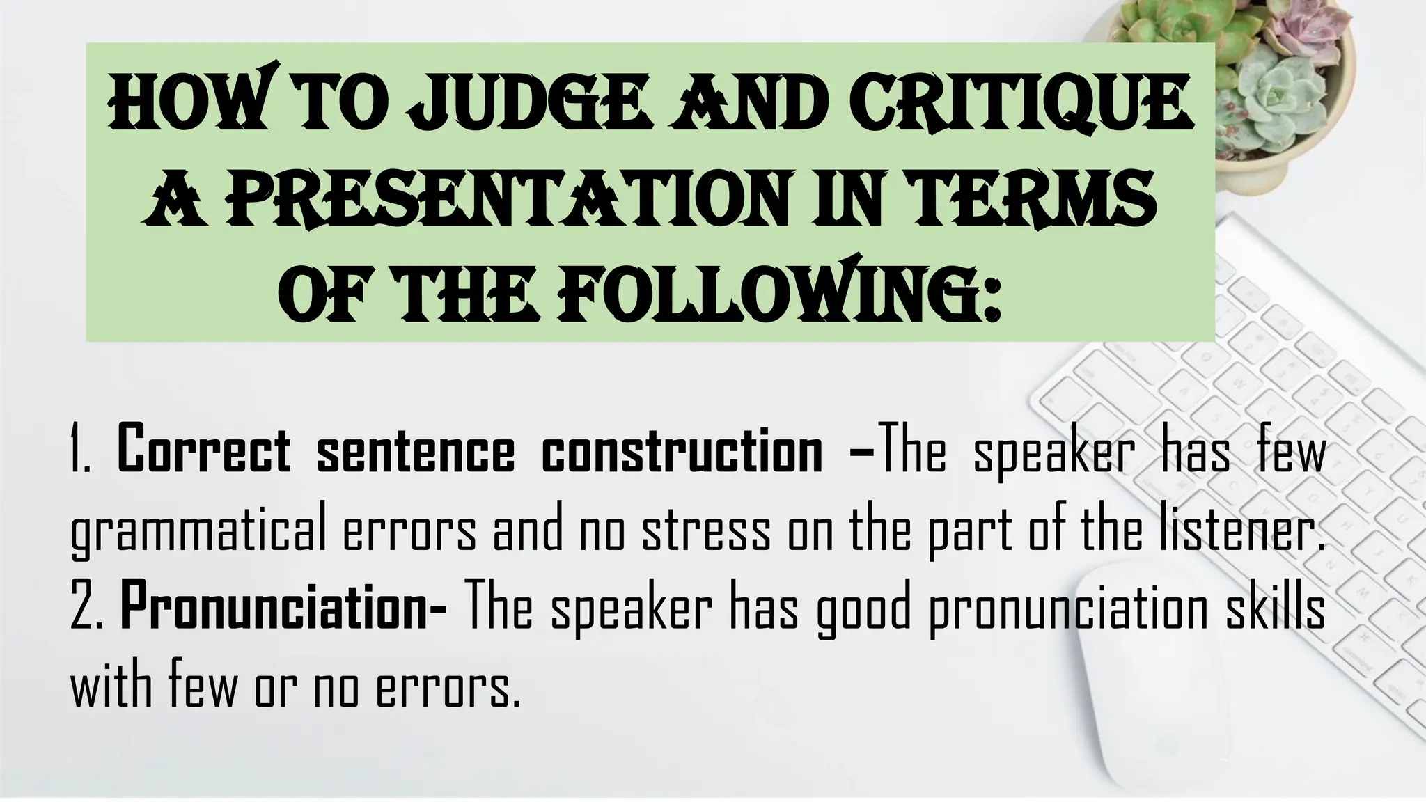 1. Correct sentence construction –The speaker has few
grammatical errors and no stress on the part of the listener.
2. Pronunciation- The speaker has good pronunciation skills
with few or no errors.
How to judge and critique
a presentation in terms
of the following:
 