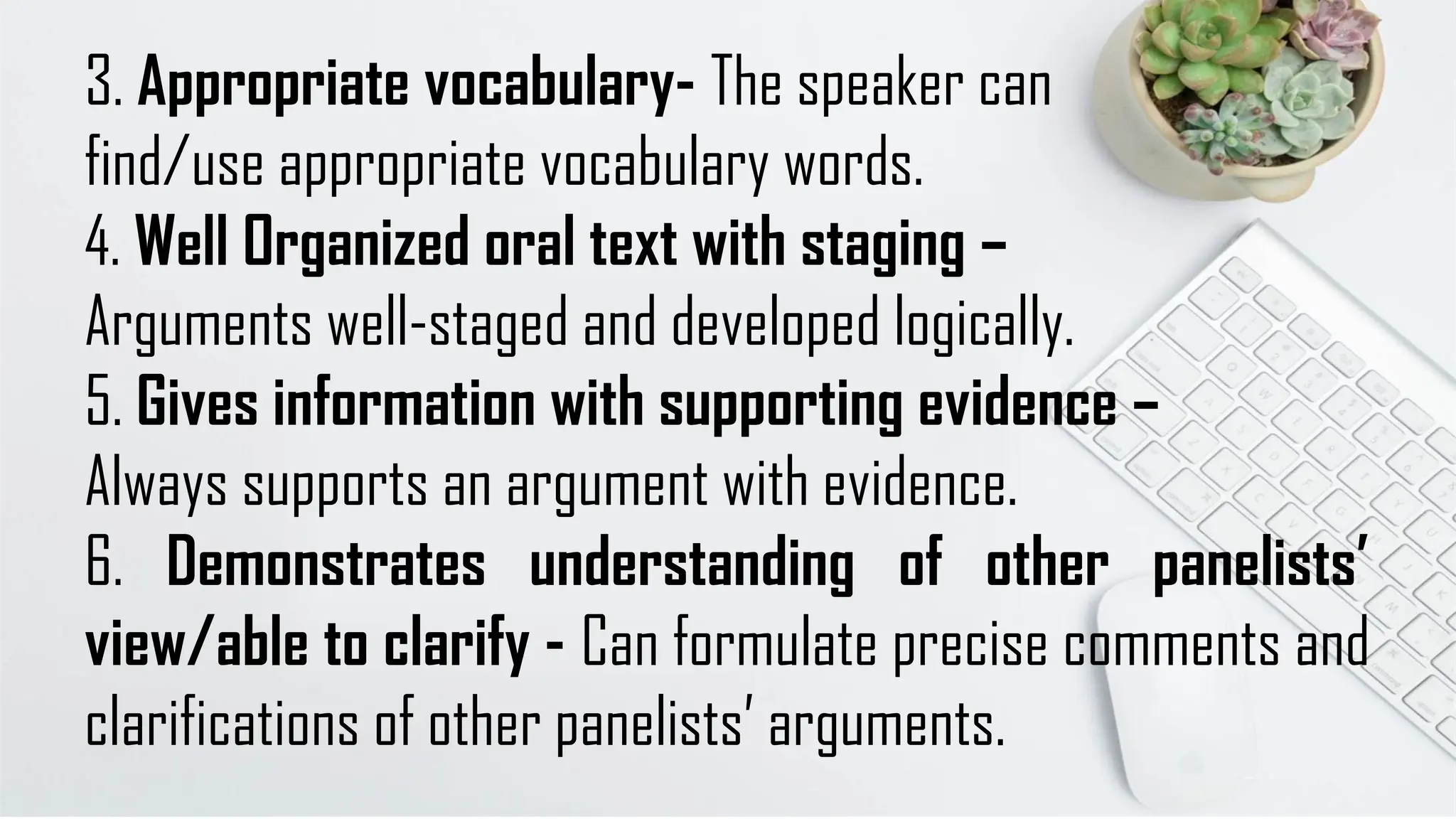 3. Appropriate vocabulary- The speaker can
find/use appropriate vocabulary words.
4. Well Organized oral text with staging –
Arguments well-staged and developed logically.
5. Gives information with supporting evidence –
Always supports an argument with evidence.
6. Demonstrates understanding of other panelists’
view/able to clarify - Can formulate precise comments and
clarifications of other panelists’ arguments.
 