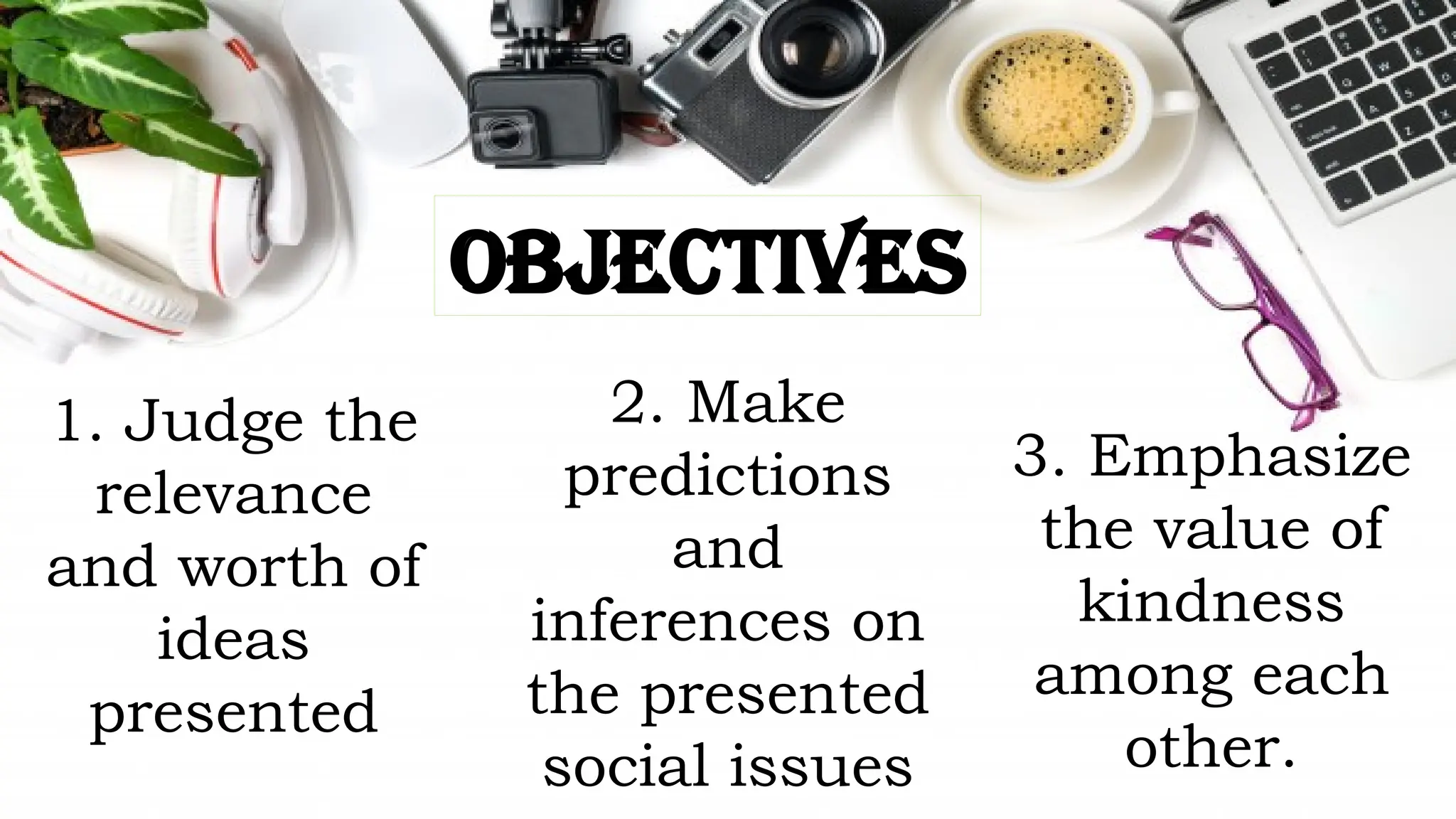 OBJECTIVES
1. Judge the
relevance
and worth of
ideas
presented
2. Make
predictions
and
inferences on
the presented
social issues
3. Emphasize
the value of
kindness
among each
other.
 