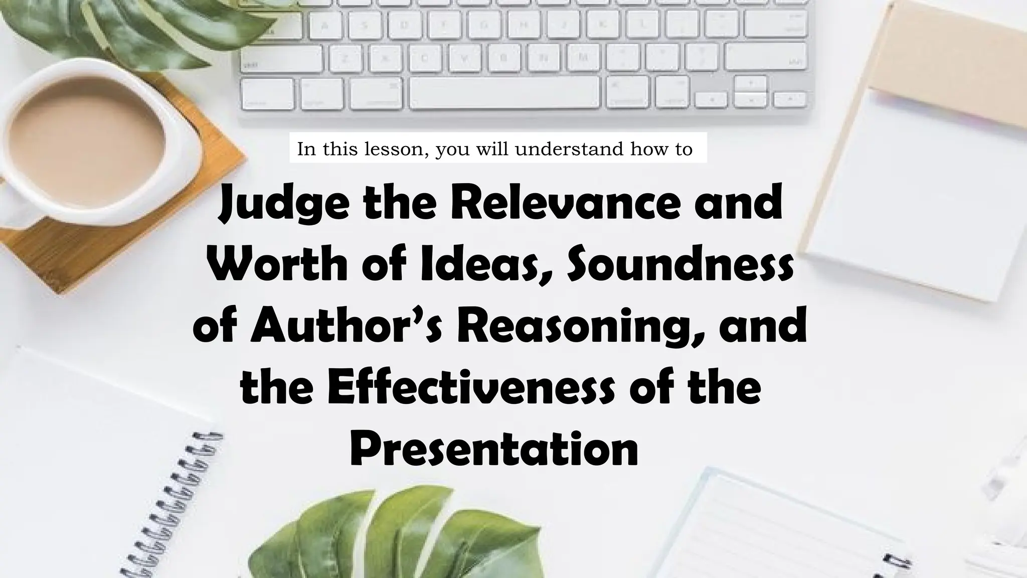 Judge the Relevance and
Worth of Ideas, Soundness
of Author’s Reasoning, and
the Effectiveness of the
Presentation
In this lesson, you will understand how to
 