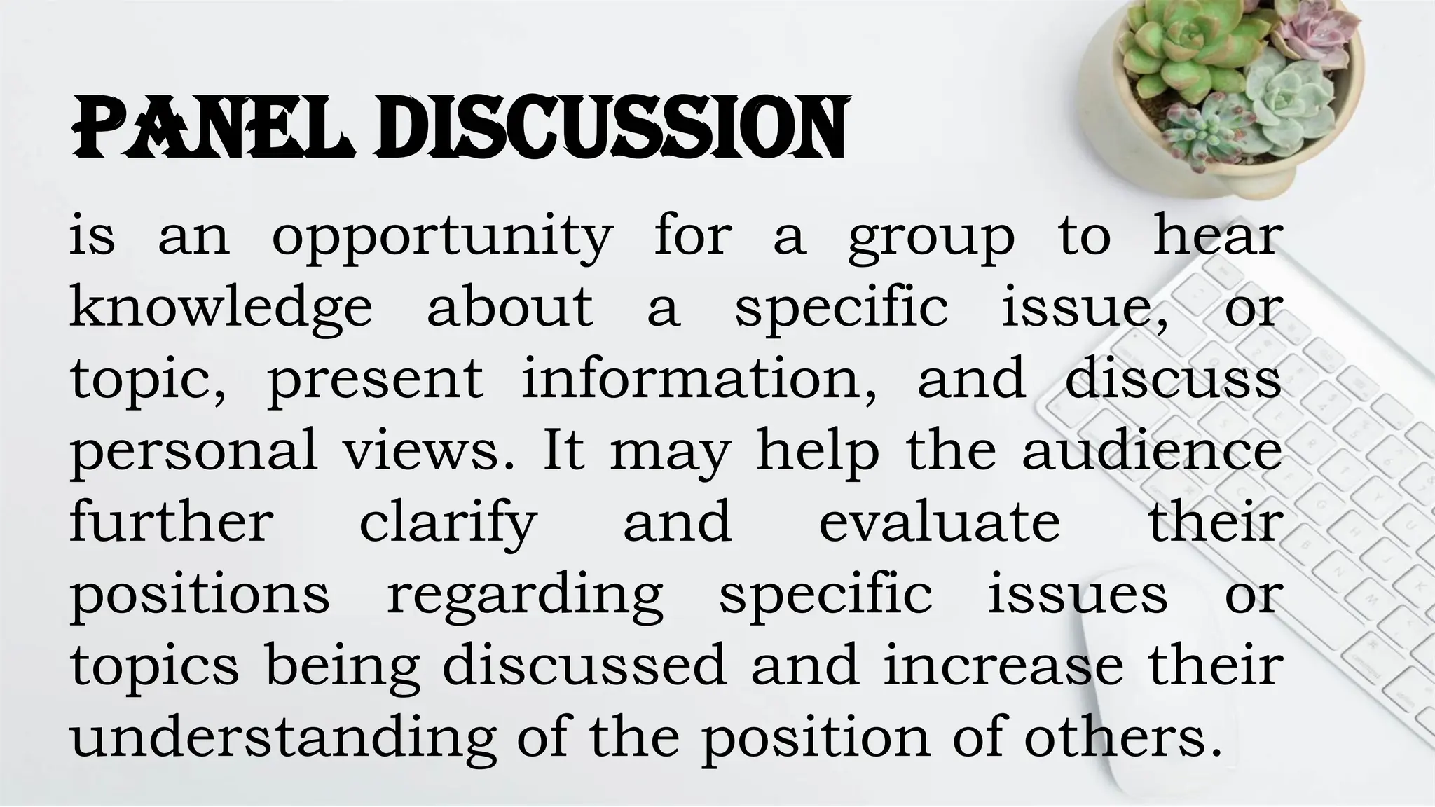 Panel Discussion
is an opportunity for a group to hear
knowledge about a specific issue, or
topic, present information, and discuss
personal views. It may help the audience
further clarify and evaluate their
positions regarding specific issues or
topics being discussed and increase their
understanding of the position of others.
 