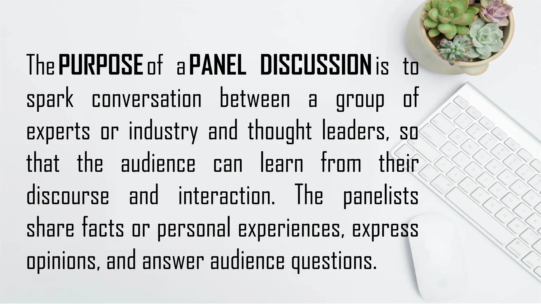 ThePURPOSEof aPANEL DISCUSSIONis to
spark conversation between a group of
experts or industry and thought leaders, so
that the audience can learn from their
discourse and interaction. The panelists
share facts or personal experiences, express
opinions, and answer audience questions.
 