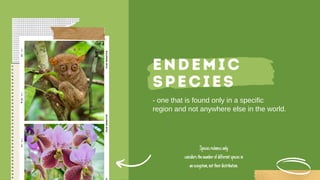 ENDEMIC
SPECIES
- one that is found only in a specific
region and not anywhere else in the world.
Speciesrichnessonly
considersthenumberofdifferentspeciesin
anecosystem,nottheirdistribution.
 