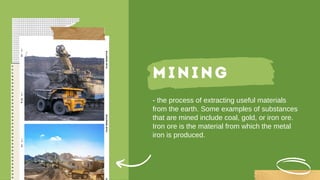 MINING
- the process of extracting useful materials
from the earth. Some examples of substances
that are mined include coal, gold, or iron ore.
Iron ore is the material from which the metal
iron is produced.
 