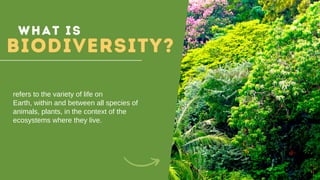 What is
BIODIVERSITY?
refers to the variety of life on
Earth, within and between all species of
animals, plants, in the context of the
ecosystems where they live.
 