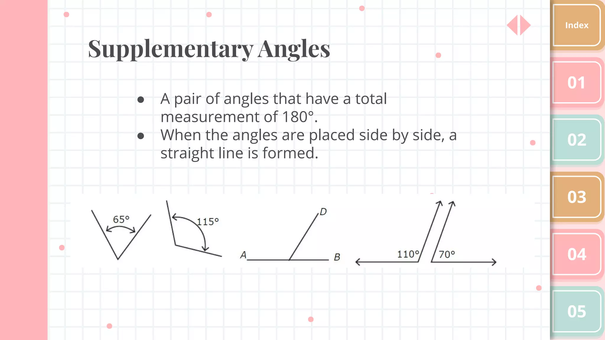 Supplementary Angles
● A pair of angles that have a total
measurement of 180°.
● When the angles are placed side by side, a
straight line is formed.
01
02
03
04
05
Index
 