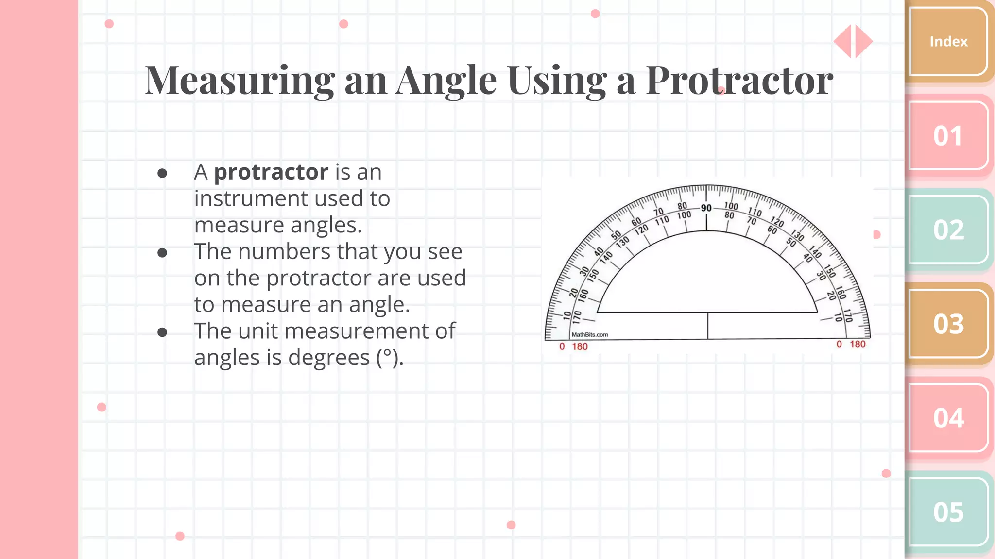 Measuring an Angle Using a Protractor
● A protractor is an
instrument used to
measure angles.
● The numbers that you see
on the protractor are used
to measure an angle.
● The unit measurement of
angles is degrees (°).
01
02
03
04
05
Index
 