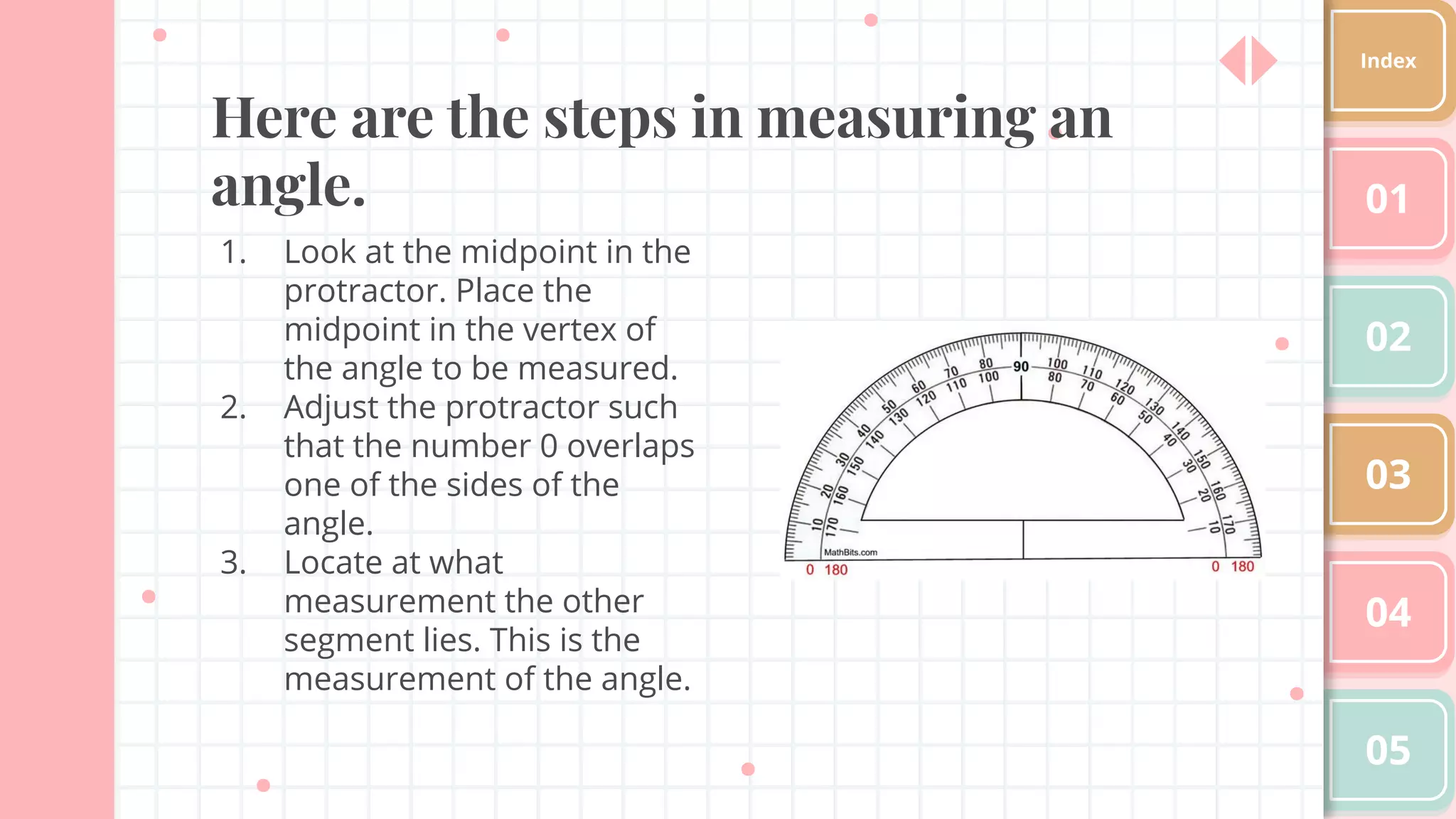 Here are the steps in measuring an
angle.
1. Look at the midpoint in the
protractor. Place the
midpoint in the vertex of
the angle to be measured.
2. Adjust the protractor such
that the number 0 overlaps
one of the sides of the
angle.
3. Locate at what
measurement the other
segment lies. This is the
measurement of the angle.
01
02
03
04
05
Index
 
