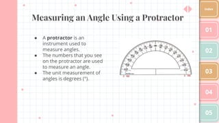 Measuring an Angle Using a Protractor
● A protractor is an
instrument used to
measure angles.
● The numbers that you see
on the protractor are used
to measure an angle.
● The unit measurement of
angles is degrees (°).
01
02
03
04
05
Index
 