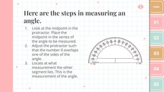 Here are the steps in measuring an
angle.
1. Look at the midpoint in the
protractor. Place the
midpoint in the vertex of
the angle to be measured.
2. Adjust the protractor such
that the number 0 overlaps
one of the sides of the
angle.
3. Locate at what
measurement the other
segment lies. This is the
measurement of the angle.
01
02
03
04
05
Index
 